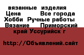 вязанные  изделия  › Цена ­ 100 - Все города Хобби. Ручные работы » Вязание   . Приморский край,Уссурийск г.